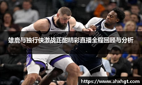 雄鹿与独行侠激战正酣精彩直播全程回顾与分析